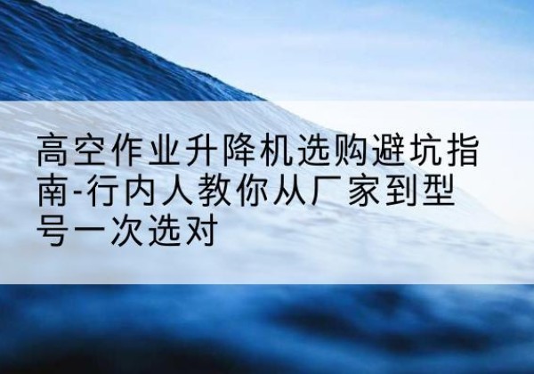 市中升降平台厂家-高空作业升降机选购避坑指南-行内人教你从厂家到型号一次选对