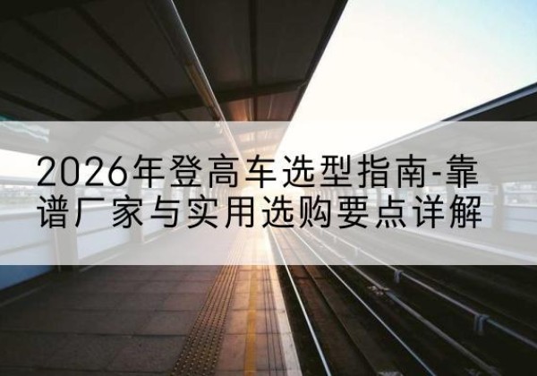 市中登高车厂家推荐-2026年登高车选型指南-靠谱厂家与实用选购要点详解